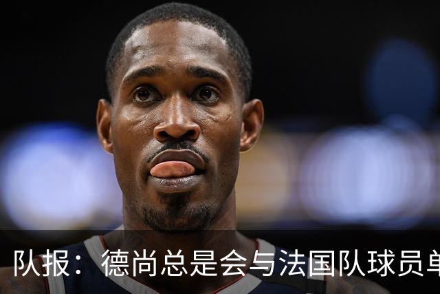 队报：德尚总是会与法国队球员单独谈话，向球员解释自己的决定